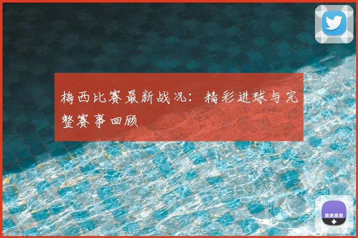 梅西比赛最新战况：精彩进球与完整赛事回顾