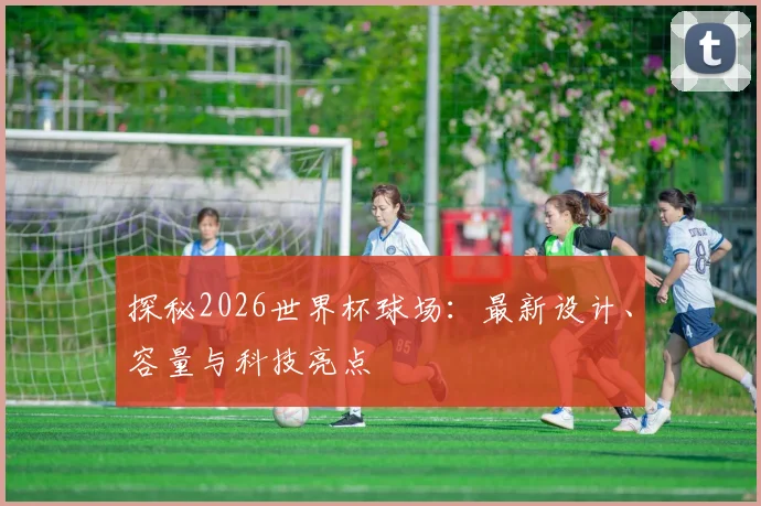 探秘2026世界杯球场:最新设计、容量与科技亮点