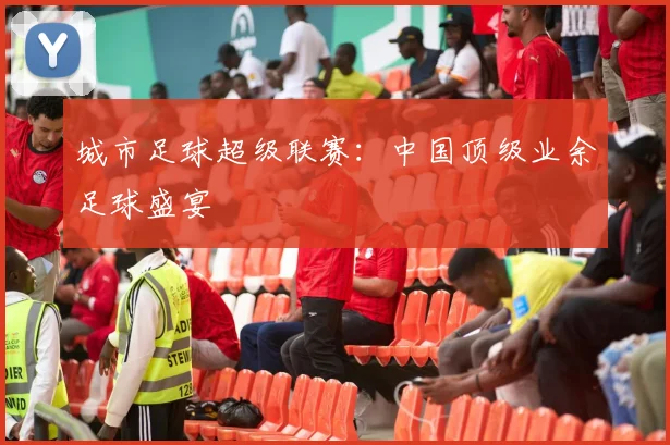 城市足球超级联赛：中国顶级业余足球盛宴